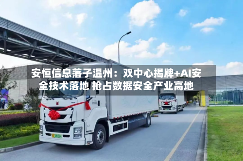 安恒信息落子温州：双中心揭牌+AI安全技术落地 抢占数据安全产业高地