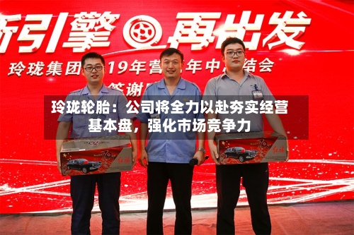 玲珑轮胎：公司将全力以赴夯实经营基本盘，强化市场竞争力