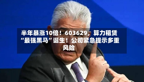 半年暴涨10倍！603629，算力租赁“最强黑马”诞生！公司紧急提示多重风险
