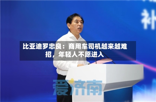 比亚迪罗忠良：商用车司机越来越难招，年轻人不愿进入