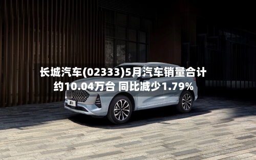 长城汽车(02333)5月汽车销量合计约10.04万台 同比减少1.79%