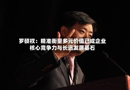 罗硕权：精准衡量多元价值已成企业核心竞争力与长远发展基石