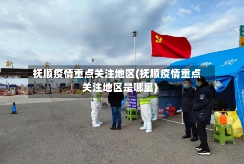 抚顺疫情重点关注地区(抚顺疫情重点关注地区是哪里)