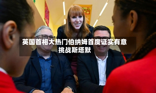 英国首相大热门伯纳姆首度证实有意挑战斯塔默