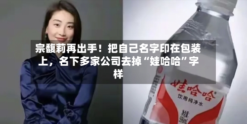 宗馥莉再出手！把自己名字印在包装上，名下多家公司去掉“娃哈哈”字样