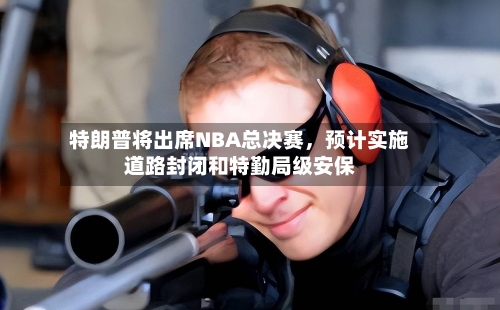 特朗普将出席NBA总决赛，预计实施道路封闭和特勤局级安保