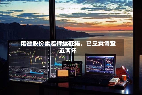 诺德股份索赔持续征集，已立案调查近两年