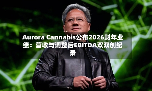 Aurora Cannabis公布2026财年业绩：营收与调整后EBITDA双双创纪录