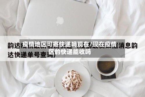 疫情地区可寄快递吗现在/现在疫情区的快递能收吗