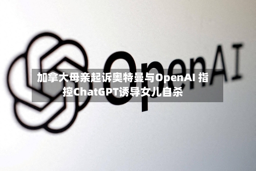 加拿大母亲起诉奥特曼与OpenAI 指控ChatGPT诱导女儿自杀