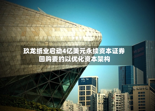 玖龙纸业启动4亿美元永续资本证券回购要约以优化资本架构