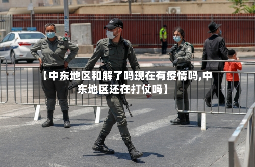 【中东地区和解了吗现在有疫情吗,中东地区还在打仗吗】