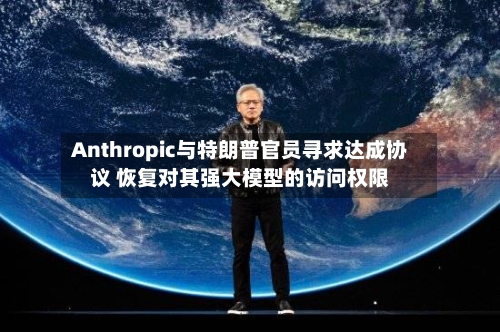 Anthropic与特朗普官员寻求达成协议 恢复对其强大模型的访问权限