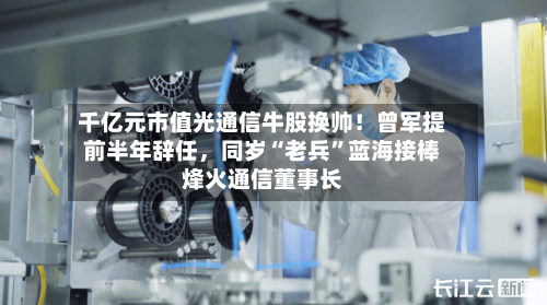千亿元市值光通信牛股换帅！曾军提前半年辞任，同岁“老兵”蓝海接棒烽火通信董事长
