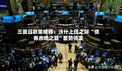 三菱日联策略师：沃什上任之际 “债券市场之夏”蓄势待发