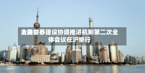 上海世界金融中心建设协调推进机制第二次全体会议在沪举行
