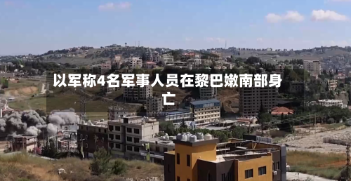 以军称4名军事人员在黎巴嫩南部身亡