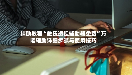 辅助教程“微乐透视辅助器免费”万能辅助详细步骤与使用技巧