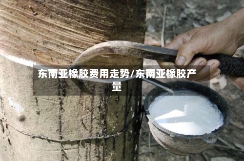 东南亚橡胶费用走势/东南亚橡胶产量