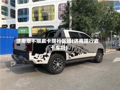 济南限不限皮卡限行区域(济南限行皮卡车吗)