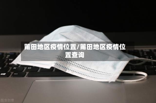 莆田地区疫情位置/莆田地区疫情位置查询