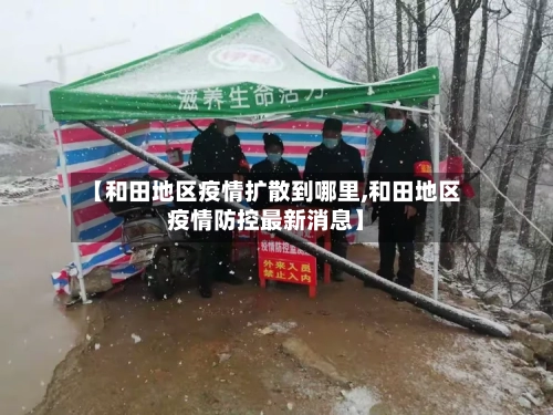 【和田地区疫情扩散到哪里,和田地区疫情防控最新消息】