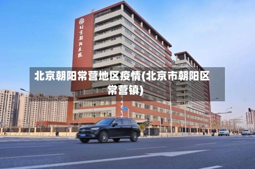 北京朝阳常营地区疫情(北京市朝阳区常营镇)