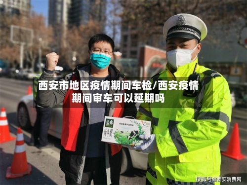 西安市地区疫情期间车检/西安疫情期间审车可以延期吗