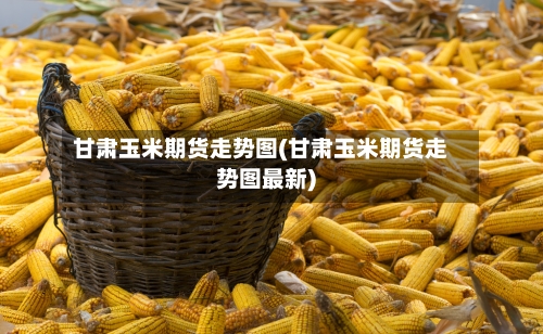 甘肃玉米期货走势图(甘肃玉米期货走势图最新)