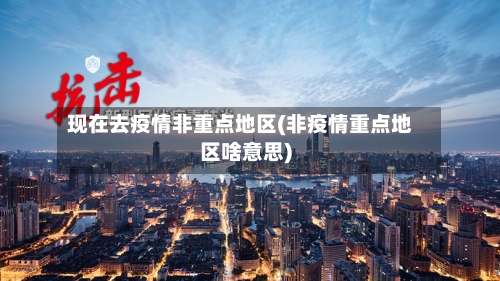 现在去疫情非重点地区(非疫情重点地区啥意思)