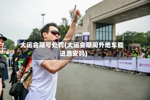 大运会限号处罚(大运会期间外地车能进西安吗)