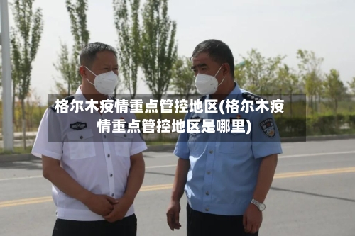 格尔木疫情重点管控地区(格尔木疫情重点管控地区是哪里)