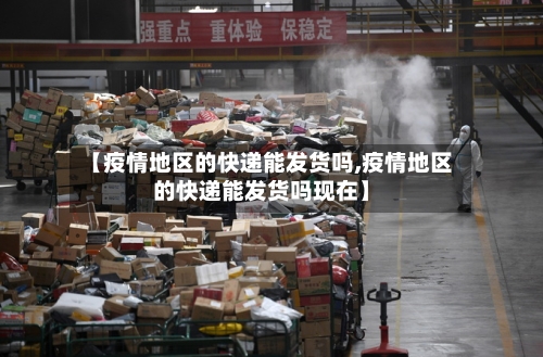 【疫情地区的快递能发货吗,疫情地区的快递能发货吗现在】