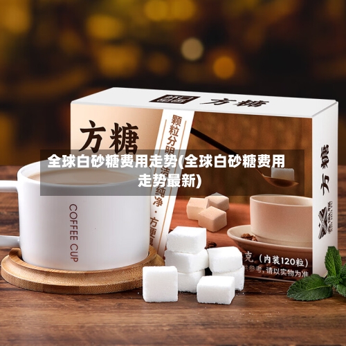 全球白砂糖费用走势(全球白砂糖费用走势最新)