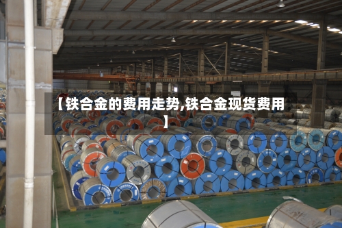 【铁合金的费用走势,铁合金现货费用】