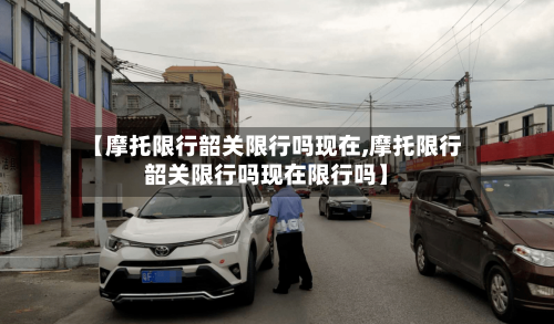 【摩托限行韶关限行吗现在,摩托限行韶关限行吗现在限行吗】