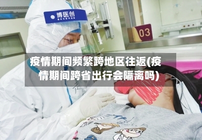 疫情期间频繁跨地区往返(疫情期间跨省出行会隔离吗)