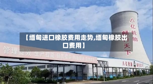 【缅甸进口橡胶费用走势,缅甸橡胶出口费用】