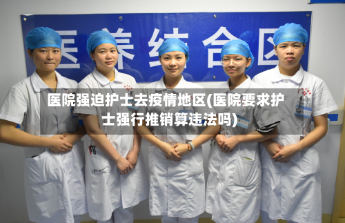 医院强迫护士去疫情地区(医院要求护士强行推销算违法吗)