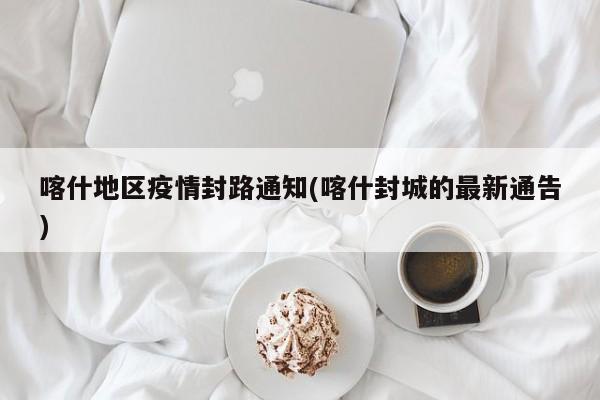 喀什地区疫情封路通知(喀什封城的最新通告)