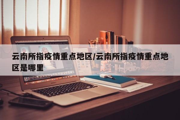 云南所指疫情重点地区/云南所指疫情重点地区是哪里