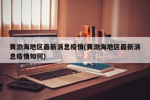 黄渤海地区最新消息疫情(黄渤海地区最新消息疫情如何)