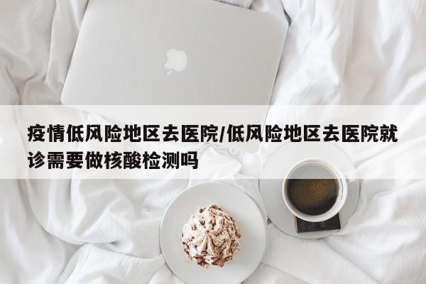 疫情低风险地区去医院/低风险地区去医院就诊需要做核酸检测吗