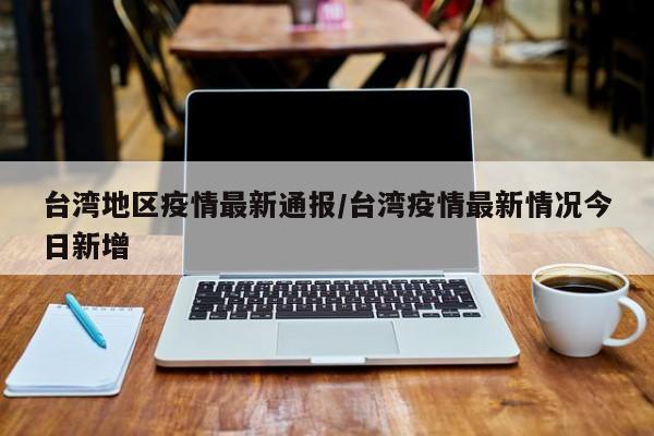 台湾地区疫情最新通报/台湾疫情最新情况今日新增