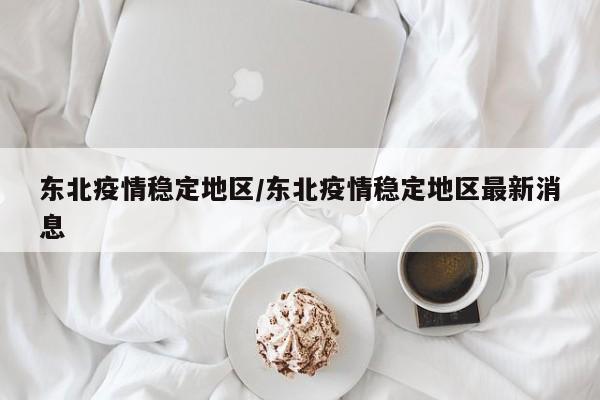 东北疫情稳定地区/东北疫情稳定地区最新消息