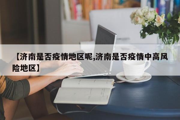 【济南是否疫情地区呢,济南是否疫情中高风险地区】