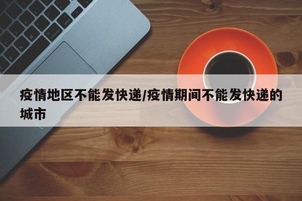 疫情地区不能发快递/疫情期间不能发快递的城市