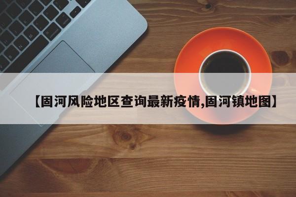 【固河风险地区查询最新疫情,固河镇地图】