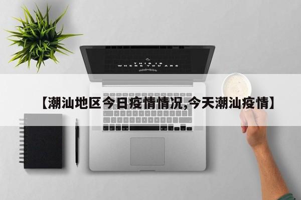 【潮汕地区今日疫情情况,今天潮汕疫情】