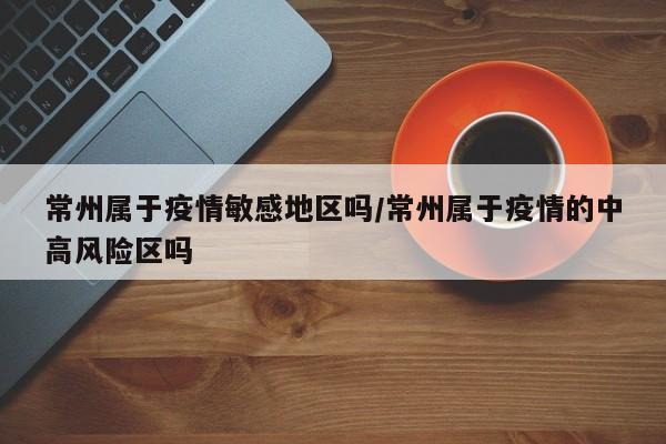 常州属于疫情敏感地区吗/常州属于疫情的中高风险区吗